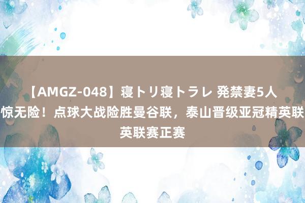 【AMGZ-048】寝トリ寝トラレ 発禁妻5人 过关有惊无险！点球大战险胜曼谷联，泰山晋级亚冠精英联赛正赛