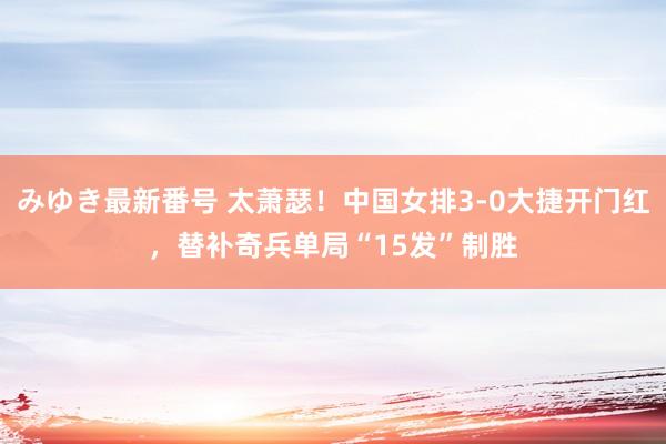 みゆき最新番号 太萧瑟！中国女排3-0大捷开门红，替补奇兵单局“15发”制胜