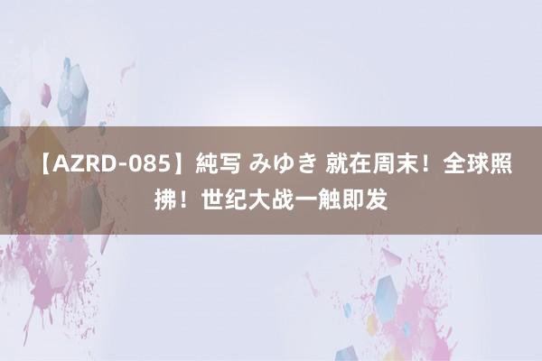 【AZRD-085】純写 みゆき 就在周末！全球照拂！世纪大战一触即发