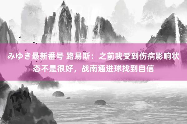 みゆき最新番号 路易斯：之前我受到伤病影响状态不是很好，战南通进球找到自信