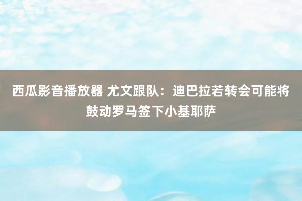 西瓜影音播放器 尤文跟队：迪巴拉若转会可能将鼓动罗马签下小基耶萨