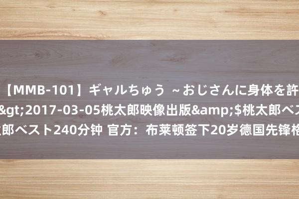 【MMB-101】ギャルちゅう ～おじさんに身体を許した8人～</a>2017-03-05桃太郎映像出版&$桃太郎ベスト240分钟 官方：布莱顿签下20岁德国先锋格鲁达，据悉总价3000万欧