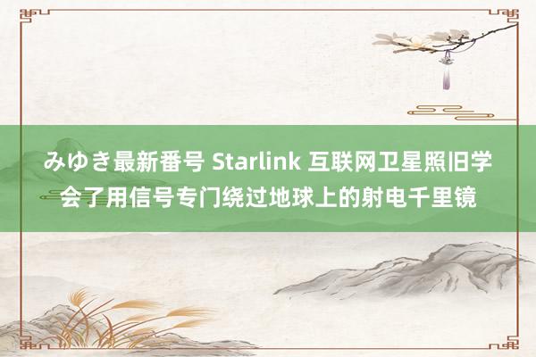 みゆき最新番号 Starlink 互联网卫星照旧学会了用信号专门绕过地球上的射电千里镜