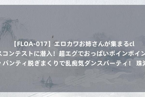 【FLOA-017】エロカワお姉さんが集まるclubのエロティックダンスコンテストに潜入！超エグでおっぱいボインボイン、汗だく全裸Body パンティ脱ぎまくりで乱痴気ダンスパーティ！ 珠海港(000507.SZ)拟以7.23亿元将港弘船埠50%股权转让给国能港铁物流