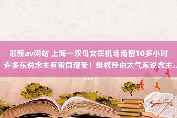 最新av网站 上海一双母女在机场淹留10多小时？许多东说念主有雷同遭受！维权经由太气东说念主…