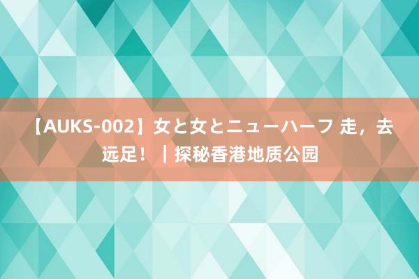 【AUKS-002】女と女とニューハーフ 走，去远足！｜探秘香港地质公园