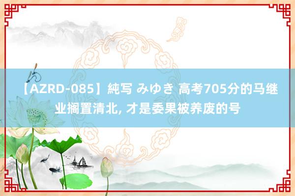 【AZRD-085】純写 みゆき 高考705分的马继业搁置清北， 才是委果被养废的号