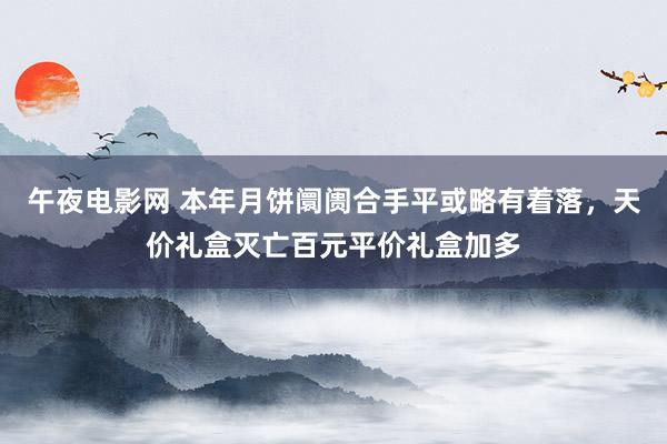 午夜电影网 本年月饼阛阓合手平或略有着落，天价礼盒灭亡百元平价礼盒加多