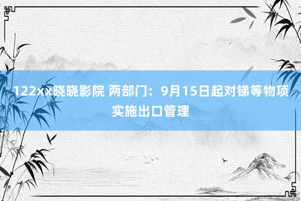 122xx晓晓影院 两部门：9月15日起对锑等物项实施出口管理