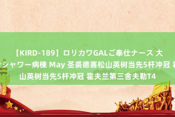 【KIRD-189】ロリカワGALご奉仕ナース 大量ぶっかけザーメンシャワー病棟 May 圣裘德赛松山英树当先5杆冲冠 霍夫兰第三舍夫勒T4