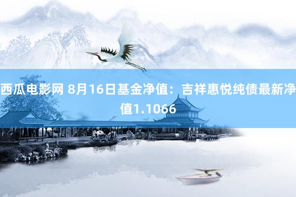 西瓜电影网 8月16日基金净值：吉祥惠悦纯债最新净值1.1066