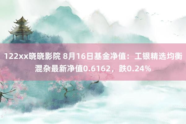 122xx晓晓影院 8月16日基金净值：工银精选均衡混杂最新净值0.6162，跌0.24%