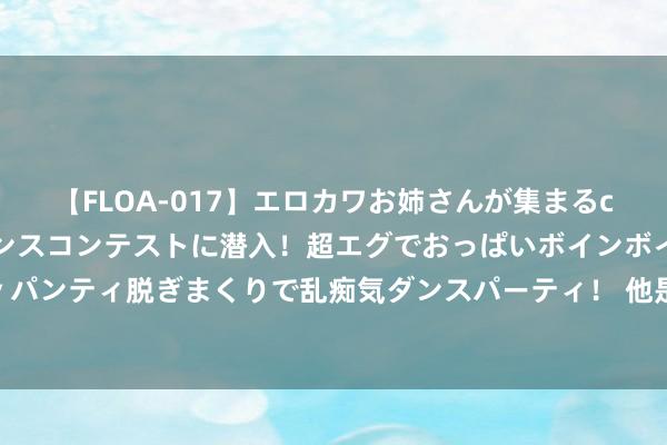 【FLOA-017】エロカワお姉さんが集まるclubのエロティックダンスコンテストに潜入！超エグでおっぱいボインボイン、汗だく全裸Body パンティ脱ぎまくりで乱痴気ダンスパーティ！ 他是兵部尚书，主执万历援朝干戈，为何被囚禁而死？