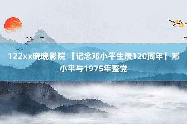 122xx晓晓影院 【记念邓小平生辰120周年】邓小平与1975年整党