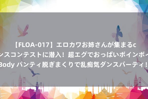 【FLOA-017】エロカワお姉さんが集まるclubのエロティックダンスコンテストに潜入！超エグでおっぱいボインボイン、汗だく全裸Body パンティ脱ぎまくりで乱痴気ダンスパーティ！ 四年前， 我选了张雪峰保举的征象园林专科