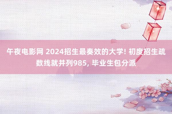 午夜电影网 2024招生最奏效的大学! 初度招生疏数线就并列985， 毕业生包分派