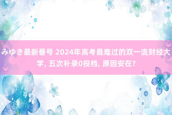 みゆき最新番号 2024年高考最难过的双一流财经大学， 五次补录0投档， 原因安在?