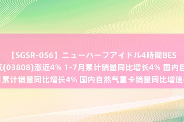 【SGSR-056】ニューハーフアイドル4時間BEST 港股异动 | 中国重汽(03808)涨近4% 1-7月累计销量同比增长4% 国内自然气重卡销量同比增速扩大