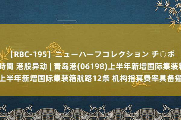 【RBC-195】ニューハーフコレクション チ○ポの生えた乙女たち 4時間 港股异动 | 青岛港(06198)上半年新增国际集装箱航路12条 机构指其费率具备擢升起间