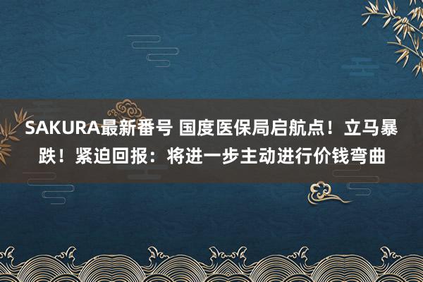 SAKURA最新番号 国度医保局启航点！立马暴跌！紧迫回报：将进一步主动进行价钱弯曲