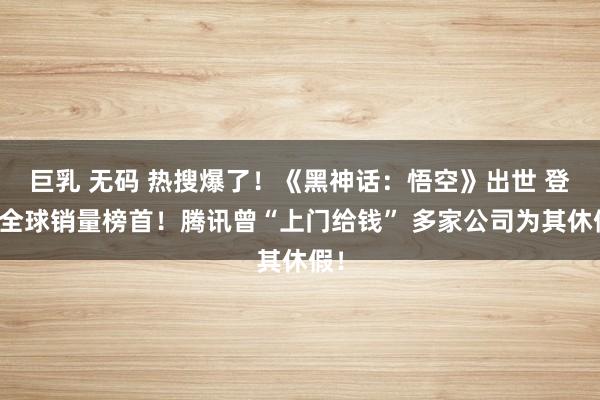 巨乳 无码 热搜爆了！《黑神话：悟空》出世 登顶全球销量榜首！腾讯曾“上门给钱” 多家公司为其休假！