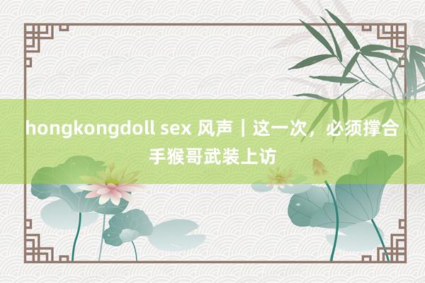 hongkongdoll sex 风声｜这一次，必须撑合手猴哥武装上访