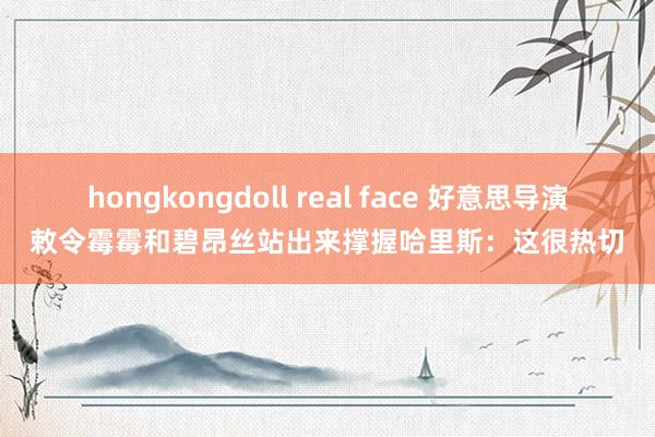 hongkongdoll real face 好意思导演敕令霉霉和碧昂丝站出来撑握哈里斯：这很热切