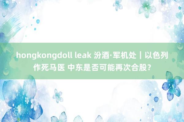 hongkongdoll leak 汾酒·军机处｜以色列作死马医 中东是否可能再次合股？