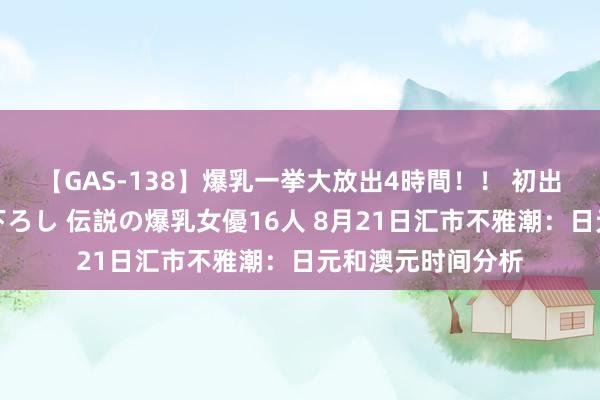 【GAS-138】爆乳一挙大放出4時間！！ 初出し！すべて撮り下ろし 伝説の爆乳女優16人 8月21日汇市不雅潮：日元和澳元时间分析