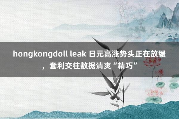 hongkongdoll leak 日元高涨势头正在放缓，套利交往数据清爽“精巧”