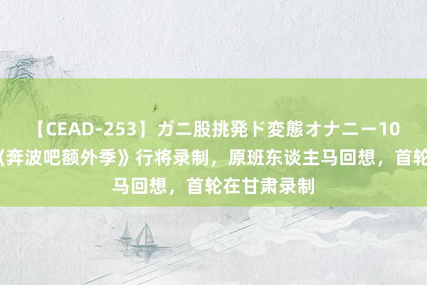 【CEAD-253】ガニ股挑発ド変態オナニー100人8時間 《奔波吧额外季》行将录制，原班东谈主马回想，首轮在甘肃录制