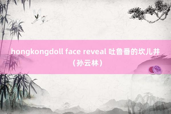 hongkongdoll face reveal 吐鲁番的坎儿井（孙云林）