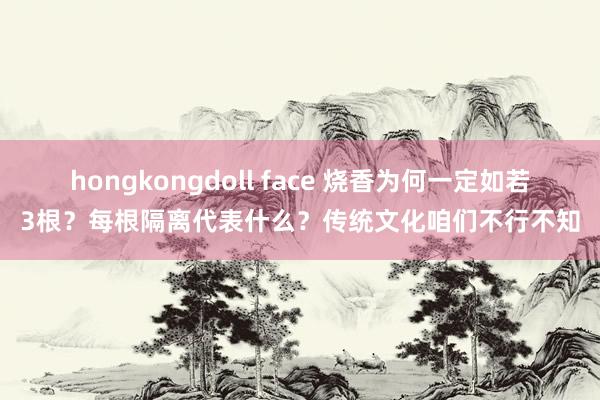 hongkongdoll face 烧香为何一定如若3根？每根隔离代表什么？传统文化咱们不行不知