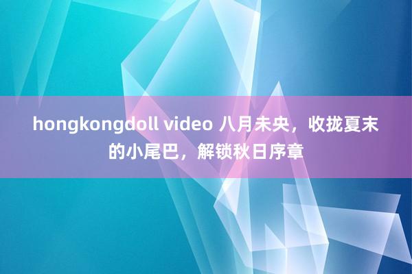 hongkongdoll video 八月未央，收拢夏末的小尾巴，解锁秋日序章