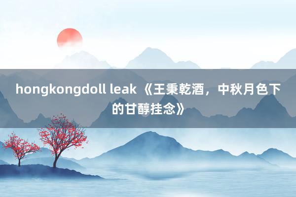 hongkongdoll leak 《王秉乾酒，中秋月色下的甘醇挂念》