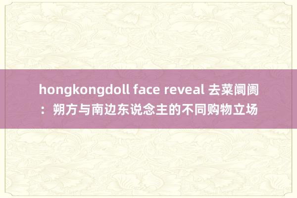 hongkongdoll face reveal 去菜阛阓：朔方与南边东说念主的不同购物立场