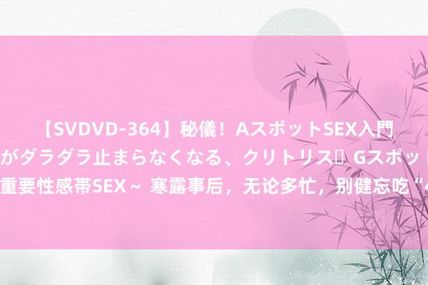 【SVDVD-364】秘儀！AスポットSEX入門 ～刺激した瞬間から愛液がダラダラ止まらなくなる、クリトリス・Gスポットに続く重要性感帯SEX～ 寒露事后，无论多忙，别健忘吃“4个1”，稳健气节，为秋冬打基础