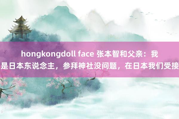 hongkongdoll face 张本智和父亲：我们是日本东说念主，参拜神社没问题，在日本我们受接待