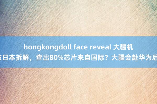 hongkongdoll face reveal 大疆机器被日本拆解，查出80%芯片来自国际？大疆会赴华为后尘？