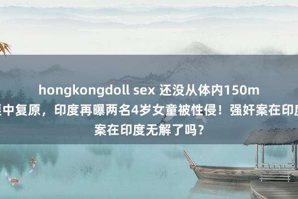 hongkongdoll sex 还没从体内150ml精液的战栗中复原，印度再曝两名4岁女童被性侵！强奸案在印度无解了吗？