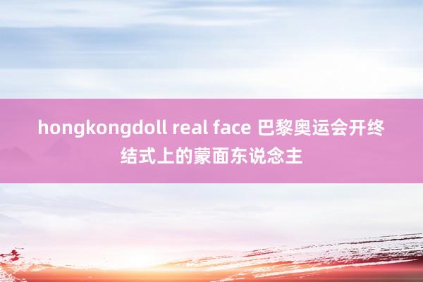 hongkongdoll real face 巴黎奥运会开终结式上的蒙面东说念主