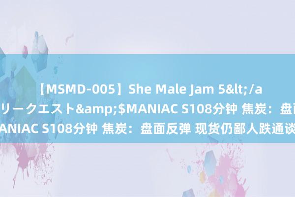 【MSMD-005】She Male Jam 5</a>2008-08-04グローリークエスト&$MANIAC S108分钟 焦炭：盘面反弹 现货仍鄙人跌通谈