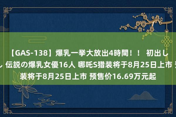 【GAS-138】爆乳一挙大放出4時間！！ 初出し！すべて撮り下ろし 伝説の爆乳女優16人 哪吒S猎装将于8月25日上市 预售价16.69万元起