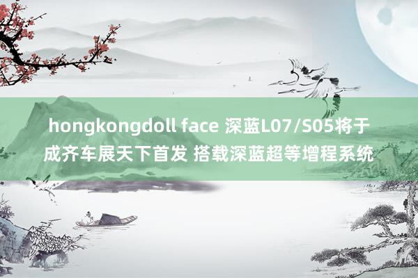 hongkongdoll face 深蓝L07/S05将于成齐车展天下首发 搭载深蓝超等增程系统