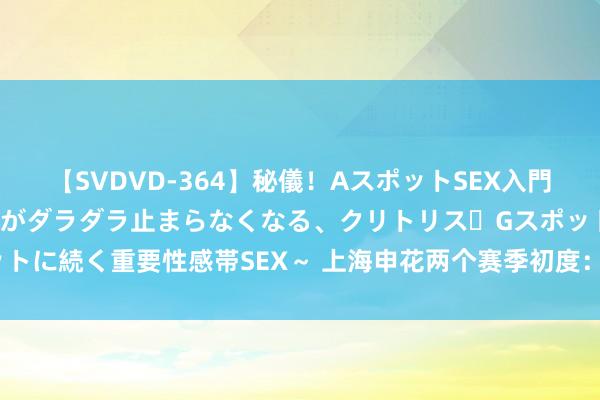 【SVDVD-364】秘儀！AスポットSEX入門 ～刺激した瞬間から愛液がダラダラ止まらなくなる、クリトリス・Gスポットに続く重要性感帯SEX～ 上海申花两个赛季初度：一个该点赞 一个需警惕