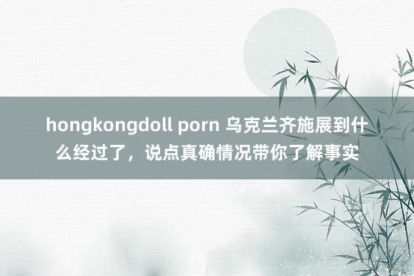 hongkongdoll porn 乌克兰齐施展到什么经过了，说点真确情况带你了解事实