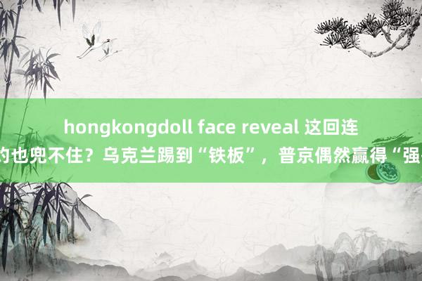 hongkongdoll face reveal 这回连北约也兜不住？乌克兰踢到“铁板”，普京偶然赢得“强援”