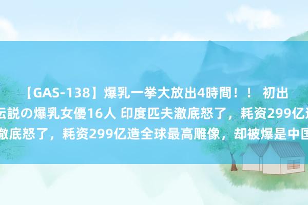 【GAS-138】爆乳一挙大放出4時間！！ 初出し！すべて撮り下ろし 伝説の爆乳女優16人 印度匹夫澈底怒了，耗资299亿造全球最高雕像，却被爆是中国制造