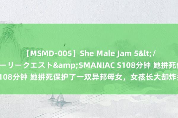 【MSMD-005】She Male Jam 5</a>2008-08-04グローリークエスト&$MANIAC S108分钟 她拼死保护了一双异邦母女，女孩长大却炸掉了她的国度