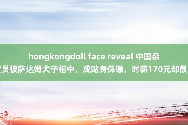 hongkongdoll face reveal 中国杂技演员被萨达姆犬子相中，成贴身保镖，时薪170元却很无望